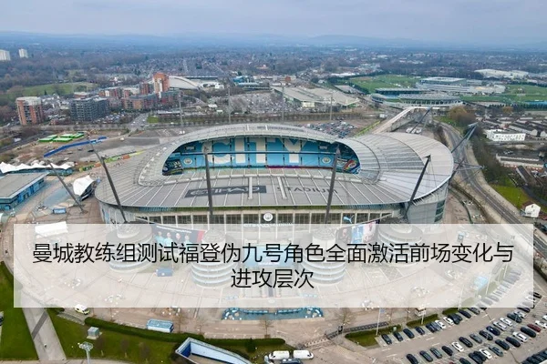 曼城教练组测试福登伪九号角色全面激活前场变化与进攻层次