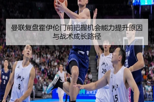 曼联复盘霍伊伦门前把握机会能力提升原因与战术成长路径