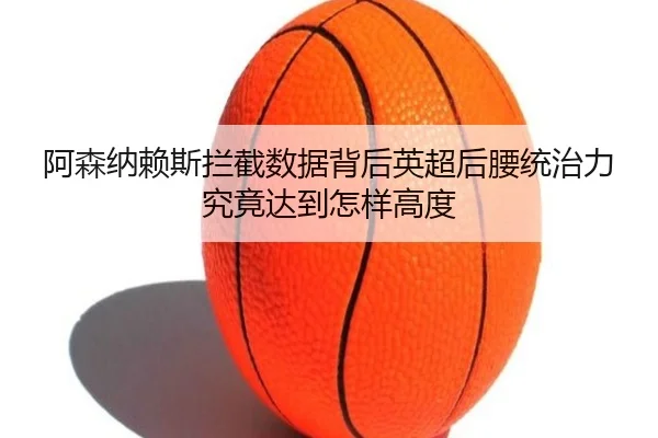 阿森纳赖斯拦截数据背后英超后腰统治力究竟达到怎样高度