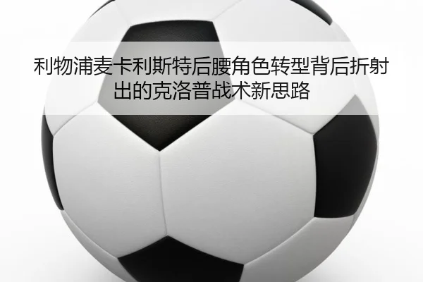 利物浦麦卡利斯特后腰角色转型背后折射出的克洛普战术新思路