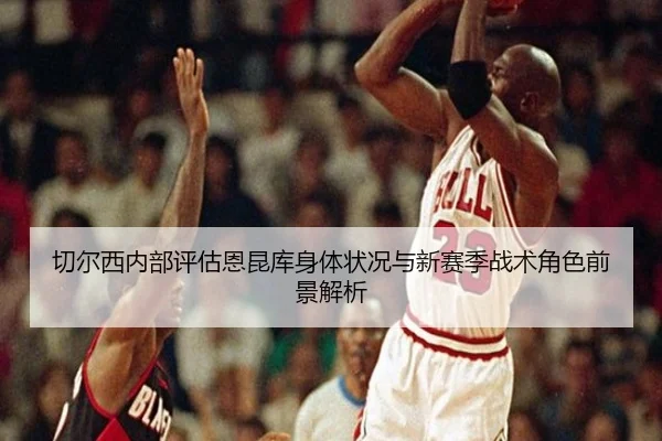 切尔西内部评估恩昆库身体状况与新赛季战术角色前景解析