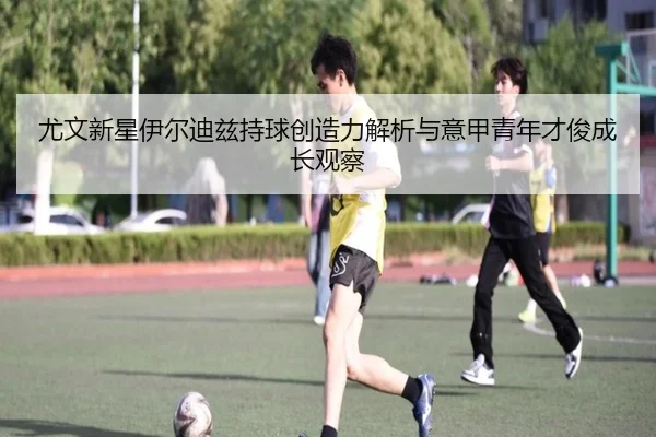 尤文新星伊尔迪兹持球创造力解析与意甲青年才俊成长观察