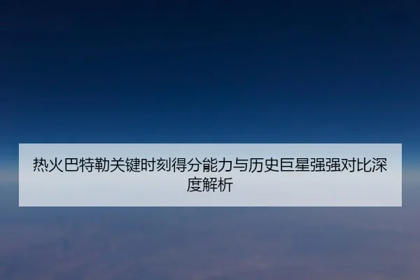 热火巴特勒关键时刻得分能力与历史巨星强强对比深度解析