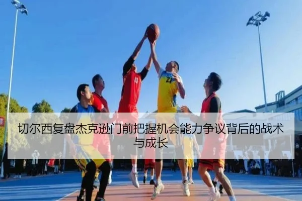切尔西复盘杰克逊门前把握机会能力争议背后的战术与成长