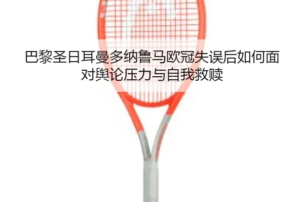 巴黎圣日耳曼多纳鲁马欧冠失误后如何面对舆论压力与自我救赎