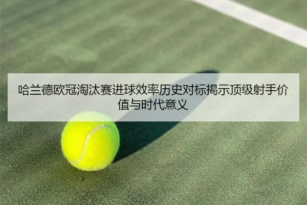 哈兰德欧冠淘汰赛进球效率历史对标揭示顶级射手价值与时代意义