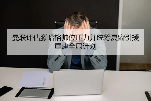 曼联评估滕哈格帅位压力并统筹夏窗引援重建全局计划