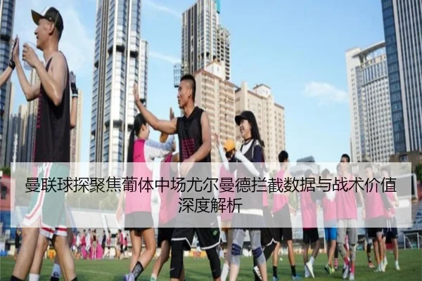 曼联球探聚焦葡体中场尤尔曼德拦截数据与战术价值深度解析