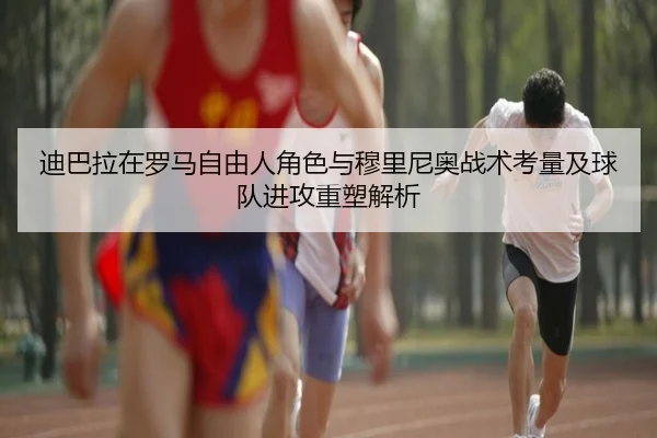 迪巴拉在罗马自由人角色与穆里尼奥战术考量及球队进攻重塑解析