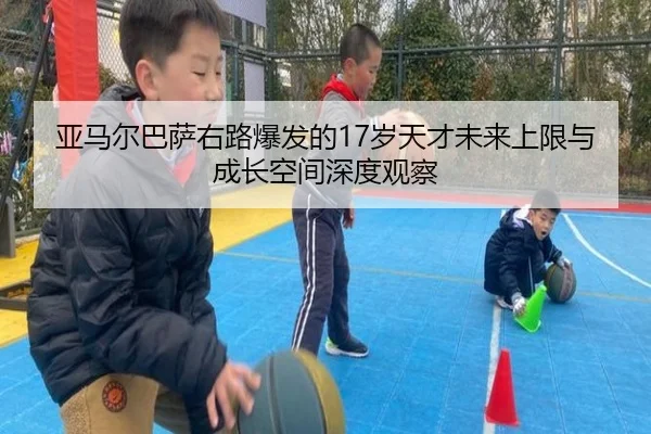 亚马尔巴萨右路爆发的17岁天才未来上限与成长空间深度观察