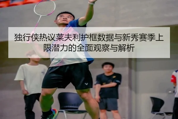 独行侠热议莱夫利护框数据与新秀赛季上限潜力的全面观察与解析