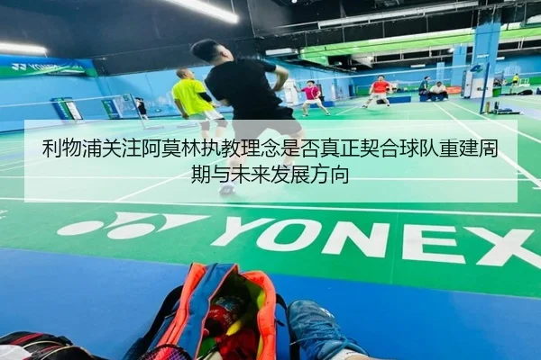 利物浦关注阿莫林执教理念是否真正契合球队重建周期与未来发展方向