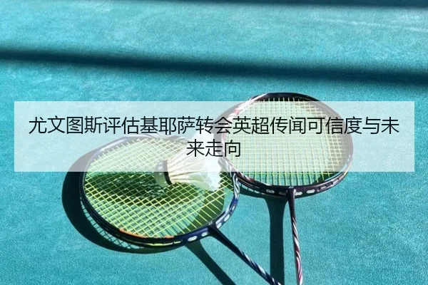 尤文图斯评估基耶萨转会英超传闻可信度与未来走向