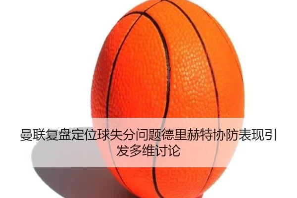 曼联复盘定位球失分问题德里赫特协防表现引发多维讨论
