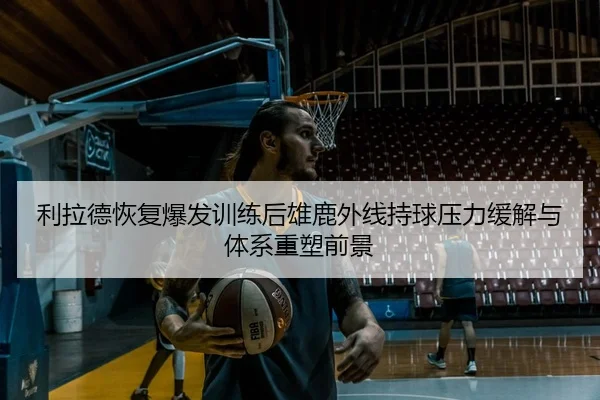 利拉德恢复爆发训练后雄鹿外线持球压力缓解与体系重塑前景